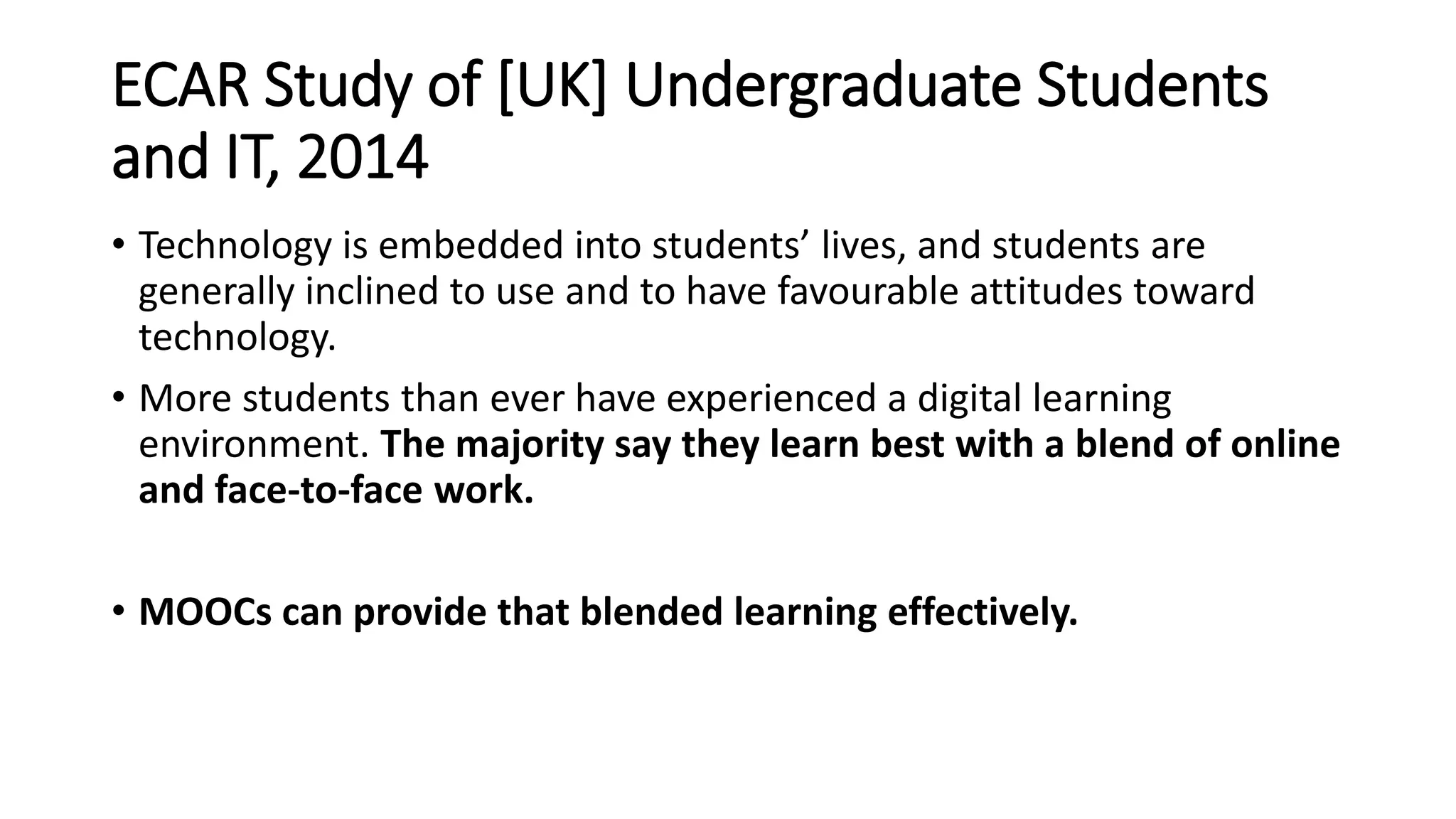 ECAR Study of [UK] Undergraduate Students
and IT, 2014
• Technology is embedded into students’ lives, and students are
generally inclined to use and to have favourable attitudes toward
technology.
• More students than ever have experienced a digital learning
environment. The majority say they learn best with a blend of online
and face-to-face work.
• MOOCs can provide that blended learning effectively.
 