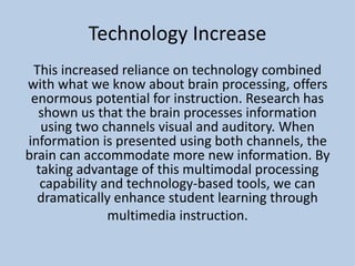 Technology Increase
This increased reliance on technology combined
with what we know about brain processing, offers
enormous potential for instruction. Research has
shown us that the brain processes information
using two channels visual and auditory. When
information is presented using both channels, the
brain can accommodate more new information. By
taking advantage of this multimodal processing
capability and technology-based tools, we can
dramatically enhance student learning through
multimedia instruction.
 