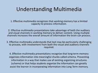Understanding Multimedia
1. Effective multimedia recognizes that working memory has a limited
capacity to process information.
2. Effective multimedia presentations take advantage of both the auditory
and visual channels in working memory to deliver content. Using multiple
channels increases the overall amount of information the brain can process.
3. Effective multimedia understands that text may be particularly challenging
to process, with involvement from both the visual and auditory channels
required.
4. Effective multimedia presentations recognize that long-term memory
organizes information into meaningful chunks called schema. Presenting
information in a way that makes use of existing organizing structures
(schema) or that helps students organize the information can greatly
assist the learner in incorporating information into Long Term memory.
 