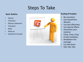 Steps To Take
• Opener
• Transition
• Mission statement
• Transition
• Body
• Wrap up
• Question & Answer
Basic Outline: Guiding Principles:
• Be consistent
• Use PowerPoint
Wizards
• Use text effectively
• Use Special effects
• Streamline your
material
• Chop, Chop, Chop
• Create templates
• Breakdown the
message
• Cut text down
• Edit, Edit, Edit
 