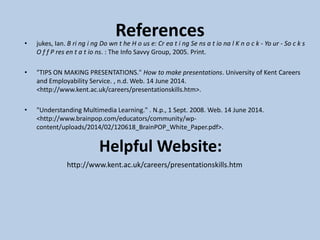 References• jukes, Ian. B ri ng i ng Do wn t he H o us e: Cr ea t i ng Se ns a t io na l K n o c k - Yo ur - So c k s
O f f P res en t a t io ns. : The Info Savvy Group, 2005. Print.
• "TIPS ON MAKING PRESENTATIONS." How to make presentations. University of Kent Careers
and Employability Service. , n.d. Web. 14 June 2014.
<http://www.kent.ac.uk/careers/presentationskills.htm>.
• "Understanding Multimedia Learning." . N.p., 1 Sept. 2008. Web. 14 June 2014.
<http://www.brainpop.com/educators/community/wp-
content/uploads/2014/02/120618_BrainPOP_White_Paper.pdf>.
Helpful Website:
http://www.kent.ac.uk/careers/presentationskills.htm
 