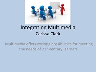 Integrating Multimedia
Carissa Clark
Multimedia offers exciting possibilities for meeting
the needs of 21st century learners.
 