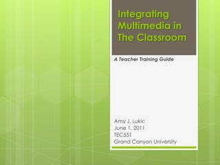 Integrating
 Multimedia in
 The Classroom

A Teacher Training Guide




Amy J. Lukic
June 1, 2011
TEC551
Grand Canyon University
 