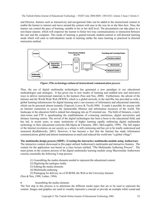 The Turkish Online Journal of Educational Technology – TOJET July 2004 ISSN: 1303-6521 volume 3 Issue 3 Article 4
Copyright  The Turkish Online Journal of Educational Technology 2002 33
and Director, features such as interactivity and navigational links can be added to the instructional content to
enable the learner to interact and move around the content with ease in the way he or she likes best. Thus, the
learner can control the pace of learning, suitable to his or her skill level. The presentation can take place in a
non-linear manner, which will empower the learner to foster two-way communications or interaction between
the user and the computer. This mode of learning is geared towards student-centred or self-directed learning
mode which will cater to individualistic needs in learning unlike the mass learning as practiced in directed
instruction method.
Figure 3The technology-enhanced instructional communication process
Thus, the use of digital multimedia technologies has generated a new paradigm in our educational
methodologies and strategies. It has given rise to new modes of learning and enabled new and innovative
ways to deliver instructional materials to the learners (Neo and Neo, 2000). Furthermore, the advent of the
Internet and the World Wide Web (WWW), which is a global network, in the mid-90s, has provided us with a
global learning infrastructure for digital learning and a vast resource of information and educational materials,
which can be procured almost instantly (Tapscott, Lowry & Ticoll,1998). It made it possible for anyone with
an Internet connection to access the innumerable libraries and information resources of the world. The
landscape in the education field is indeed fast changing into an IT-oriented one. The birth of Intranets, e-mail,
chat-rooms and FTP is spearheading the establishments of e-learning institutions, digital universities and
distance learning centres. The arrival of the digital technologies has been a boon to the educational field, and
has led, in recent years, to many institutions of higher learning rapidly embracing digital multimedia
technology in their educational curricula (McAlpine & Clements, 2001; McLoughlin, 1999). The full impact
of the Internet revolution on our society as a whole is still continuing and has yet to be totally understood and
measured (Kadlubowski, 2001). However, it has become a fact that the Internet has made information
communications global and almost instantaneous (e-mail) and reduced the world into "a global village".
The multimedia design process (MDP) - Creating the interactive multimedia module using Authorware
The interactive content showcased in this paper utilised Authorware's multimedia and interactive features. The
content for the application was based on a class lecture entitled, "The Multimedia Authoring Process". The
main points in the creation process of the digital multimedia learning module using Macromedia Authorware
consists essentially the following 5-step process:
(1) Assembling the media elements needed to represent the educational content
(2) Digitising the analogue media
(3) Editing the media elements
(4) Multimedia authoring
(5) Packaging for delivery on a CD-ROM, the Web or the University Intranet.
(Neo & Neo, 1998; Luther, 1994).
• Assembling the media elements
The first step in this process is to determine the different media types that are to be used to represent the
content. Images and graphics are used to visually represent a concept or provide an example while sound and
 