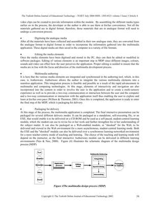 The Turkish Online Journal of Educational Technology – TOJET July 2004 ISSN: 1303-6521 volume 3 Issue 3 Article 4
Copyright  The Turkish Online Journal of Educational Technology 2002 34
video clips can be created to provide information within the module. By assembling the different media types
earlier on in the process, the developer or the author is able to use them at his/her convenience. Not all the
materials gathered are in digital format, therefore, those materials that are in analogue format will need to
undergo a conversion process.
• Digitising the analogue media
After all the materials have been collected and assembled in their raw analogue state, they are converted from
the analogue format to digital format in order to incorporate the information gathered into the multimedia
application. These digital media are then saved in the computer in a variety of file formats.
• Editing the media elements
Once the media elements have been digitised and stored in the PC, they can then be edited or modified in
software packages. Editing of various elements is an important step in MDP since different images, colours,
sounds and video can effect how the user perceives the application. Proper editing is needed to ensure that the
media are in line with the focus and direction of the multimedia development process.
• Multimedia authoring
It is here that the various media elements are integrated and synchronised in the authoring tool, which, in this
case, is Authorware. Authorware allows the author to integrate the various multimedia elements into a
seamless application. This integration process is feasible and possible as a result of the rapid advancement in
multimedia and computing technologies. At this stage, elements of interactivity and navigation are also
incorporated into the content in order to involve the user in the application and to create a multi-sensory
experience as well as to provide a two-way communication or interaction between the user and the computer
and a two-way communication or interaction with the application itself thus enabling the user to explore and
learn at his/her own pace (Willson & Thornton, 2001). Once this is completed, the application is ready to enter
the final step of the MDP, which is packaging for delivery.
• Packaging for delivery
At this stage of the process, the multimedia application is completed. The final interactive presentation can be
packaged for several different delivery modes. It can be packaged as a standalone, self-executing file, or an
EXE, that would enable it to be delivered on a CD-ROM and be used as a self-paced, student-centred learning
module, which the student can use to revise his or her work and further strengthen his or her understanding of
the subject matter. It can also be packaged as a Web-enabled module, or "shocked" for the Web, to be
delivered and viewed in the Web environment for a more asynchronous, student-centred learning mode. Both
the EXE and the "shocked" module can also be delivered over a synchronous learning networked environment
for a more teacher-centric mode of teaching and learning. The choice of the teaching and learning mode will
depend on the instructor, as the final interactive Authorware module can be delivered in different learning
environments (Neo & Neo, 2000). Figure (4) illustrates the schematic diagram of the multimedia design
process (MDP)
Figure 4The multimedia design process (MDP)
 