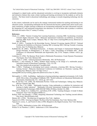 The Turkish Online Journal of Educational Technology – TOJET July 2004 ISSN: 1303-6521 volume 3 Issue 3 Article 4
Copyright  The Turkish Online Journal of Educational Technology 2002 37
exchanged in a digital mode, and the educational curriculum is evolving to incorporate multimedia elements
and interactive features that create a better teaching and learning environment for the students as well as the
teachers. The future trend in educational methodology and strategy is towards integrating technology into the
classroom.
In this context, multimedia can be used as the strategic instructional medium for teaching and learning in our
education system. Incorporating multimedia into the classroom has become a global trend, and in recent years,
many institutions of higher learning in Malaysia are incorporating multimedia into their educational curricula.
By integrating ICT and multimedia technologies into education, we will be better able to produce a workforce
that meets the needs of the 21st
century IT society.
References
Cheok, L.L. (2000). “Internet--Creating New Learning Experience, e-learning 2000: Accelerating e-Learning
Towards Higher Education Value”, Malaysian International Conference & Exhibition on Electronic
Learning 2000, Kuala Lumpur, Malaysia, May 25. http://www.e-learning2000.com.my [Retrieved on
May 30, 2000].
Ismail, Z. (2001). “Learning for the Knowledge Society: National E-Learning Agenda (NELA)”. National
Conference & Exhibition on Electronic Learning 2001 (e-learning 2001): Moving Towards e-Learning
Society, June 7-8, Petaling Jaya, Malaysia.
Kadlubowski, M. (2001). Web-Based Instruction: A Paradox and Enigma in Instructional Pradigms and
Design Principles. In Montgomerie, C. & Viteli, J. (Eds.). Proceedings of Ed-Media 2001: World
Conference on Educational Multimedia and Hypermedia, July 25-30, Tampere, Finland: AACE, pp.
846-852.
Lindstrom, R. (1994). The Business Week Guide to Multimedia Presentations: Create Dynamic Presentations
That Inspire. New York: McGraw-Hill.
Luther, Arch. C. (1994). Authoring Interactive Multimedia. MA: AP Professional.
McAlpine, I. and Clements, R. (2001). Problem based learning in the design of a multimedia project.
Australian Journal of Educational Technology, 17(2), 115-130.
http://cleo.murdoch.edu.au/ajet/ajet17/mcalpine.html
Mat, J. (2001). “Challenges in developing local content e-education, e-learning 2001: Moving Towards e-
learning Society”, Malaysian International Conference & Exhibition on Electronic Learning 2001,
Petaling Jaya, Malaysia, June 7-10. http://www.e-
learning2000.com.my/working_papers.htm [Retrieved on June 14, 2001].
McLoughlin, C. (1999). Scaffolding: Application to learning technology supported environments. In B. Collis
and R. Oliver (Eds.), Proceedings of EdMedia 1999: World Conference on Educational Multimedia and
Hypermedia, Charlottesville, VA: AACE, pp. 1827-1832.
Neo, M. and Neo, T.K. (1998). The Multimedia Pavilion: Trends and Technologies. Subang Jaya, Malaysia:
Meway Computec Sdn. Bhd.
Neo, M & Neo, T. K. (2000). “Multimedia Learning: Using multimedia as a platform for instruction and
learning in higher education”. Multimedia University International Symposium on Information and
Communication Technologies 2000 (M2USIC'2000), PJ Hilton, October 5-6, 2000.
Orlich, D. C., Harder, R. J., Callahan, R.C., and Gibson, H.W. (1998). Teaching Strategies: A Guide To Better
Instruction. New York: Houghton Mifflin Co.
Roblyer, M.D. and Edwards, J. (1998). Integrating Educational Technology into Teaching (second edition).
New Jersey: Merrill/Prentice-Hall.
Skinner, B.F., (1938). The behaviour of organisms. New York : Appleton.
Tapscott, D. (1998). Growing Up Digital: The Rise of the Net Generation. New York: McGraw-Hill.
Tapscott, D., Lowry, A., and Ticoll, D. (Eds.) (1998). Blueprint to the Digital Economy: New York: McGraw-
Hill.
Tway, L. (1995). Multimedia in Action. MA: AP Professional.
Wilson, S.J. & Thornton, J., (2001). Authorware 6. USA: Onword Press
 