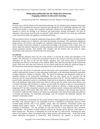 The Turkish Online Journal of Educational Technology – TOJET July 2004 ISSN: 1303-6521 volume 3 Issue 3 Article 4
Copyright  The Turkish Online Journal of Educational Technology 2002 31
Integrating multimedia into the Malaysian classroom:
Engaging students in interactive learning
Tse-Kian Neo & Mai Neo - Multimedia University, Malaysia - kneo@pc.jaring.my
Abstract
In recent years, with the infusion of the multimedia technology into the education arena, traditional educational
materials can be translated into interactive electronic form through the use of multimedia authoring tools. This
has allowed teachers to design and incorporate multimedia elements and choreograph them in an orderly
sequence to convey the message in an interactive and multi-sensory learning environment. The focus in
education is thus moving away from the conventional "chalk-and-talk" method to one which uses multimedia
as the instructional media and a platform in teaching and learning.
This presentation focuses on using the multimedia design process (MDP) to enable educators to re-design their
educational curricula into an interactive and media-rich learning environment. This multimedia educational
design process will reinforce and strengthen the traditional instructional communication process (ICP) and
foster a number of innovative methods to communicate knowledge to the learners. In this context, there is a
need to adjust the educator's approach to teaching, preparing content and delivering learning materials. As the
present generation becomes more familiar with computers and the Internet, they are going to expect
information in the classrooms to be delivered in the same pattern.
Introduction
In the traditional education realm, the role of the teacher is to provide the content and information to the
students. The information or content that is presented is based on the teacher's curriculum and other relevant
information for the class. In the past few decades, educators have used various types of instructional
technologies for delivery of instruction to their students. Radio, film, television and video are the instructional
media, which were most often used. However, the use of these media has not made any significant change in
the instructional communication strategies and produced the results desired by the educators.
In recent years, the advent of multimedia and the Information and Communication Technology (ICT) have
rapidly transformed the scenario in using instructional technologies in the educational institutions particularly
in higher education ( Roblyer & Edwards, 1998). The fusion of technology and educational content has an
important bearing on our instructional methodology. The very same content can be converted into the
electronic form by using multimedia authoring tools and presented on the PC. This has enabled the teacher to
present his/her educational content in a multimedia format and in an interactive, multi-sensory manner rather
than in the traditional single media format (text) This not only provides the teacher with a more effective way
to transfer knowledge and information to students, but also enable the students to learn in a more productive
way. In recent years in Malaysia, institutions of higher learning are showing a rapidly growing trend in
integrating ICT into their educational curricula and are marching towards e-learning and establishing digital
universities (Cheok, 2000; Ismail, 2001; Mat, 2001). The focus in education is thus moving away from the
conventional "chalk-and-talk" method to one which uses multimedia as the instructional media and a platform
in teaching and learning. The multimedia technologies used will transform the traditional materials into
interactive multimedia content.
With the introduction of multimedia into the various industries which engineered the multimedia revolution in
the 1990s, many educators began to see multimedia as part of a combination of technology resources, which
included media elements such as text, graphics, sound, video and animations, instructional systems and
computer-based support systems. In fact, multimedia is changing the communication process and the
exchange of information. The way messages are sent and received is more effectively done and better
comprehended. The inclusion of media elements reinforces the message and the delivery, which leads to a
better learning rate. The power of multimedia lies in the fact that it is multi-sensory, stimulating the many
senses of the audience, which consequently leads to better attention and retention rates. At the heart of any
digital multimedia development is interactivity. With interactivity, the audience is involved in the
 