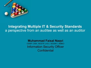 Integrating Multiple IT & Security Standards a perspective from an auditee as well as an auditor Muhammad Faisal Naqvi CISSP, CISA, ISO27K LA & I, ISO20K I, AMBCI Information Security Officer Confidential 