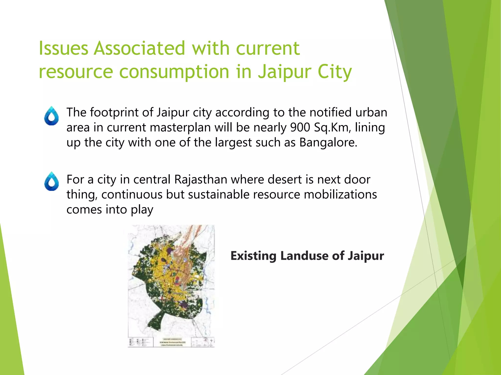 Issues Associated with current
resource consumption in Jaipur City
The footprint of Jaipur city according to the notified urban
area in current masterplan will be nearly 900 Sq.Km, lining
up the city with one of the largest such as Bangalore.
For a city in central Rajasthan where desert is next door
thing, continuous but sustainable resource mobilizations
comes into play
Existing Landuse of Jaipur
 
