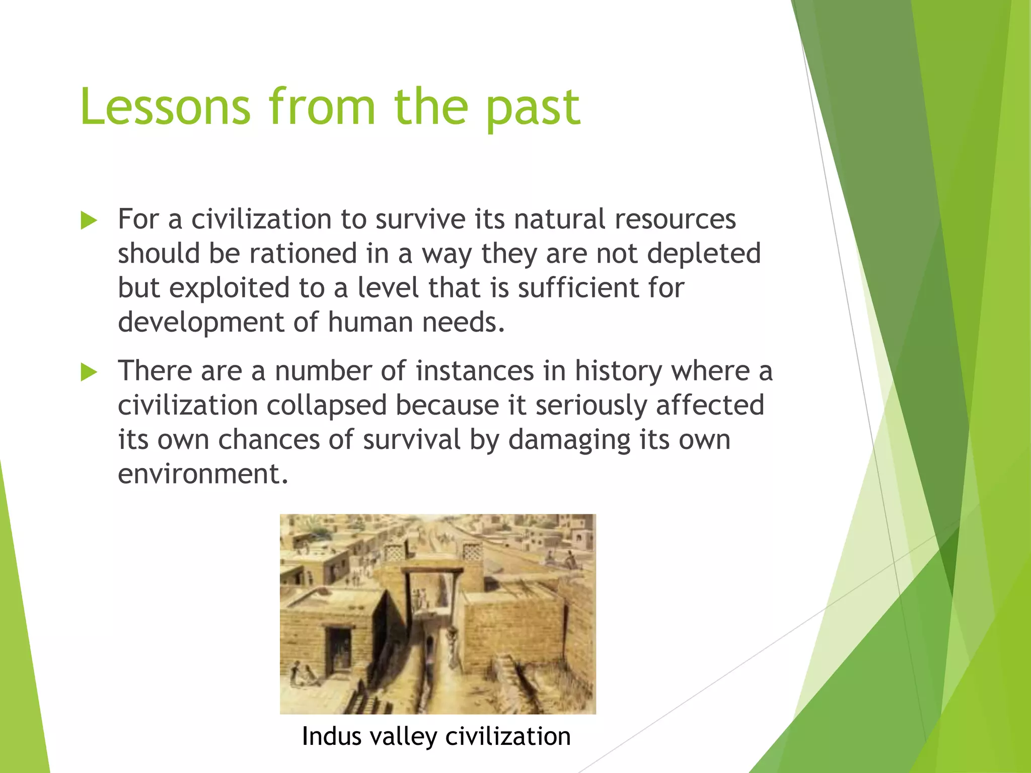 Lessons from the past
 For a civilization to survive its natural resources
should be rationed in a way they are not depleted
but exploited to a level that is sufficient for
development of human needs.
 There are a number of instances in history where a
civilization collapsed because it seriously affected
its own chances of survival by damaging its own
environment.
Indus valley civilization
 