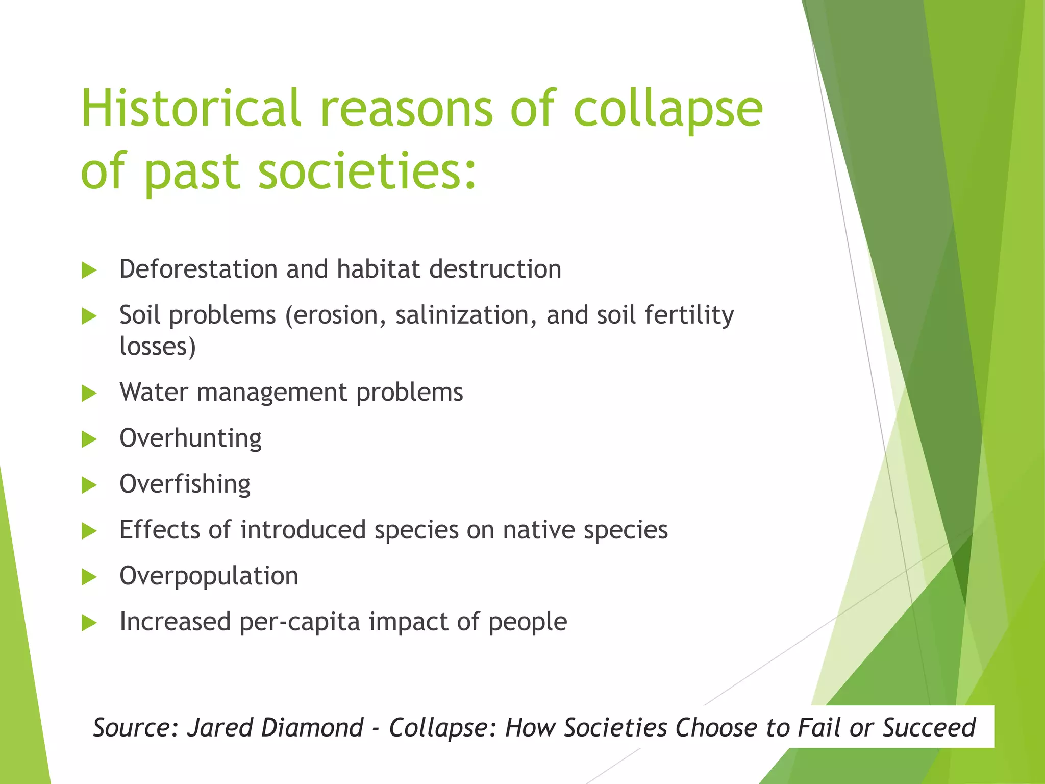 Historical reasons of collapse
of past societies:
 Deforestation and habitat destruction
 Soil problems (erosion, salinization, and soil fertility
losses)
 Water management problems
 Overhunting
 Overfishing
 Effects of introduced species on native species
 Overpopulation
 Increased per-capita impact of people
Source: Jared Diamond - Collapse: How Societies Choose to Fail or Succeed
 