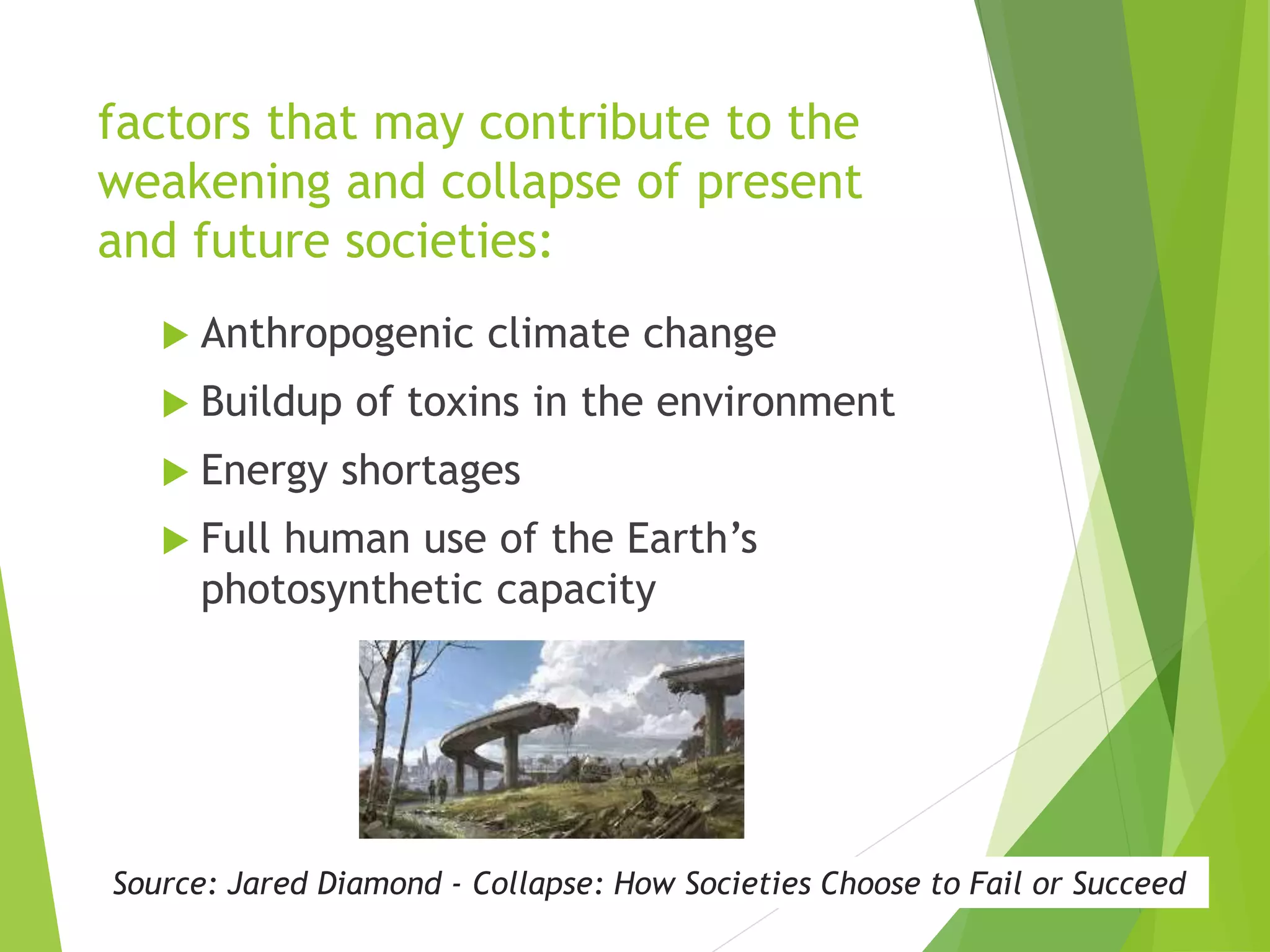 factors that may contribute to the
weakening and collapse of present
and future societies:
 Anthropogenic climate change
 Buildup of toxins in the environment
 Energy shortages
 Full human use of the Earth’s
photosynthetic capacity
Source: Jared Diamond - Collapse: How Societies Choose to Fail or Succeed
 