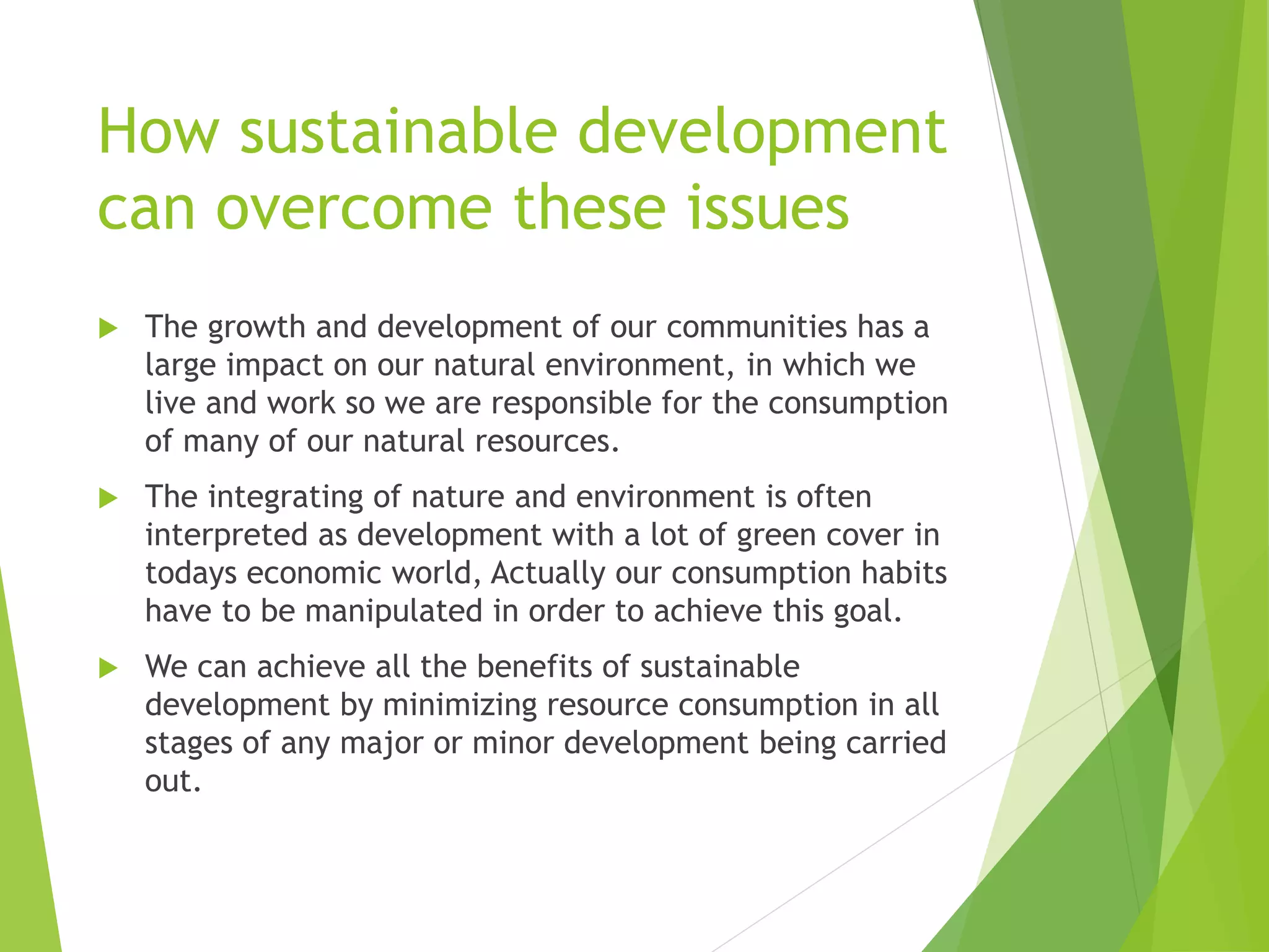 How sustainable development
can overcome these issues
 The growth and development of our communities has a
large impact on our natural environment, in which we
live and work so we are responsible for the consumption
of many of our natural resources.
 The integrating of nature and environment is often
interpreted as development with a lot of green cover in
todays economic world, Actually our consumption habits
have to be manipulated in order to achieve this goal.
 We can achieve all the benefits of sustainable
development by minimizing resource consumption in all
stages of any major or minor development being carried
out.
 