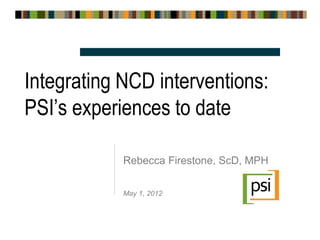 Integrating NCD interventions:
PSI’s experiences to date

            Rebecca Firestone, ScD, MPH

            May 1, 2012
 