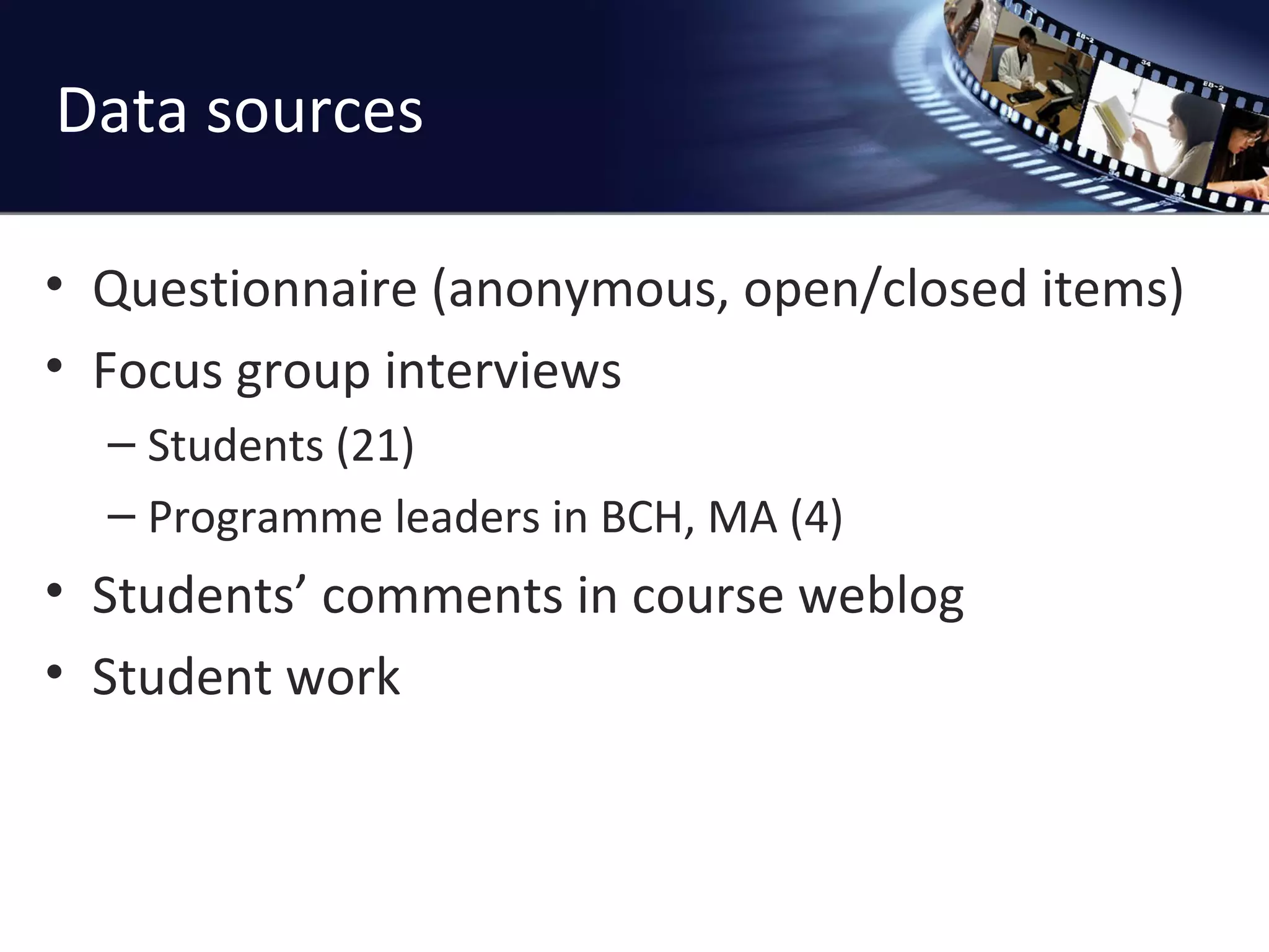 Data sources Questionnaire (anonymous, open/closed items) Focus group interviews Students (21) Programme leaders in BCH, MA (4) Students ’ comments in course weblog Student work 