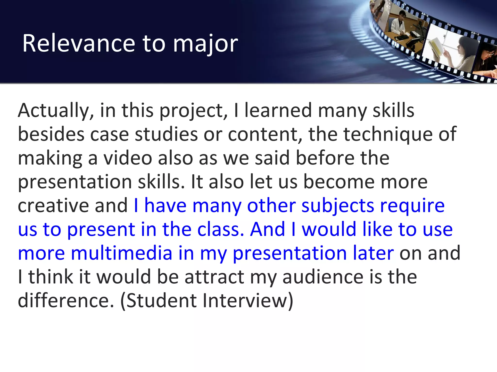Relevance to major Actually, in this project, I learned many skills besides case studies or content, the technique of making a video also as we said before the presentation skills. It also let us become more creative and  I have many other subjects require us to present in the class.   And I would like to use more multimedia in my presentation later  on and I think it would be attract my audience is the difference. (Student Interview) 