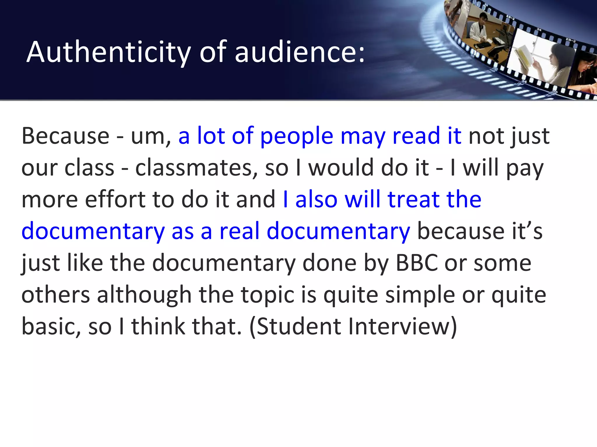 Authenticity of audience: Because - um,  a lot of people may read it  not just our class - classmates, so I would do it - I will pay more effort to do it and  I also will treat the documentary as a real documentary  because it ’s just like the documentary done by BBC or some others although the topic is quite simple or quite basic, so I think that. (Student Interview) 