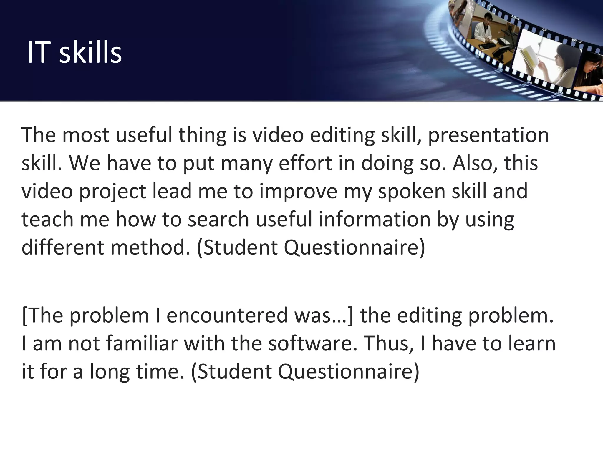 IT skills The most useful thing is video editing skill, presentation skill. We have to put many effort in doing so. Also, this video project lead me to improve my spoken skill and teach me how to search useful information by using different method. (Student Questionnaire) [The problem I encountered was…] the editing problem.  I am not familiar with the software. Thus, I have to learn it for a long time. (Student Questionnaire) 
