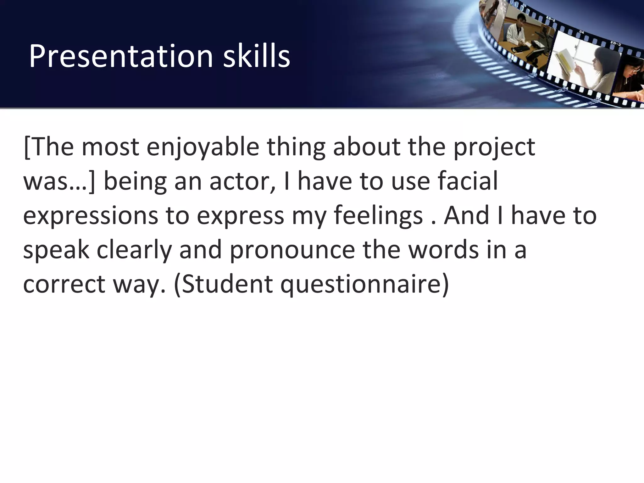 Presentation skills [The most enjoyable thing about the project was…] being an actor, I have to use facial expressions to express my feelings . And I have to speak clearly and pronounce the words in a correct way. (Student questionnaire)  