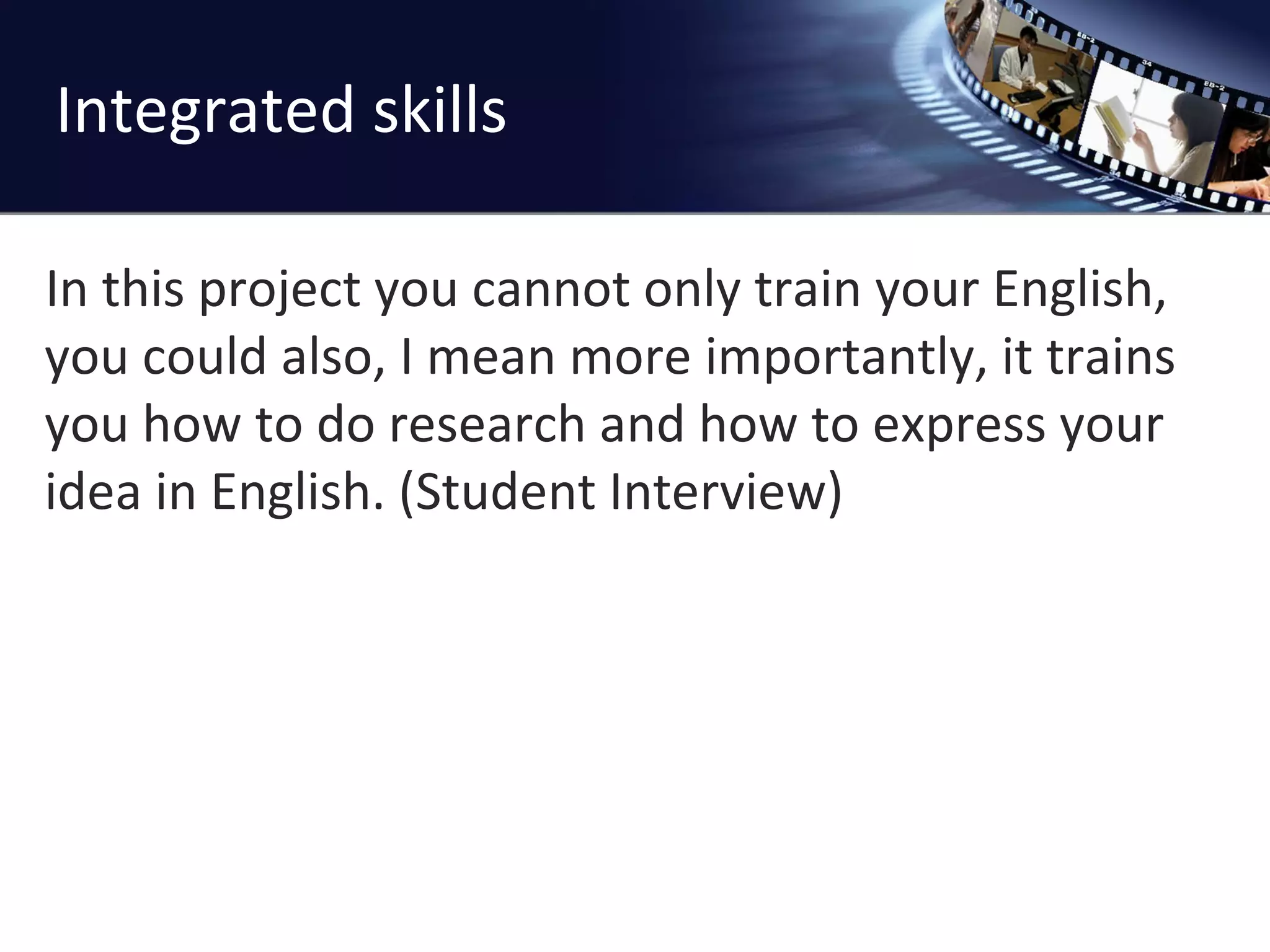 Integrated skills In this project you cannot only train your English, you could also, I mean more importantly, it trains you how to do research and how to express your idea in English. (Student Interview) 