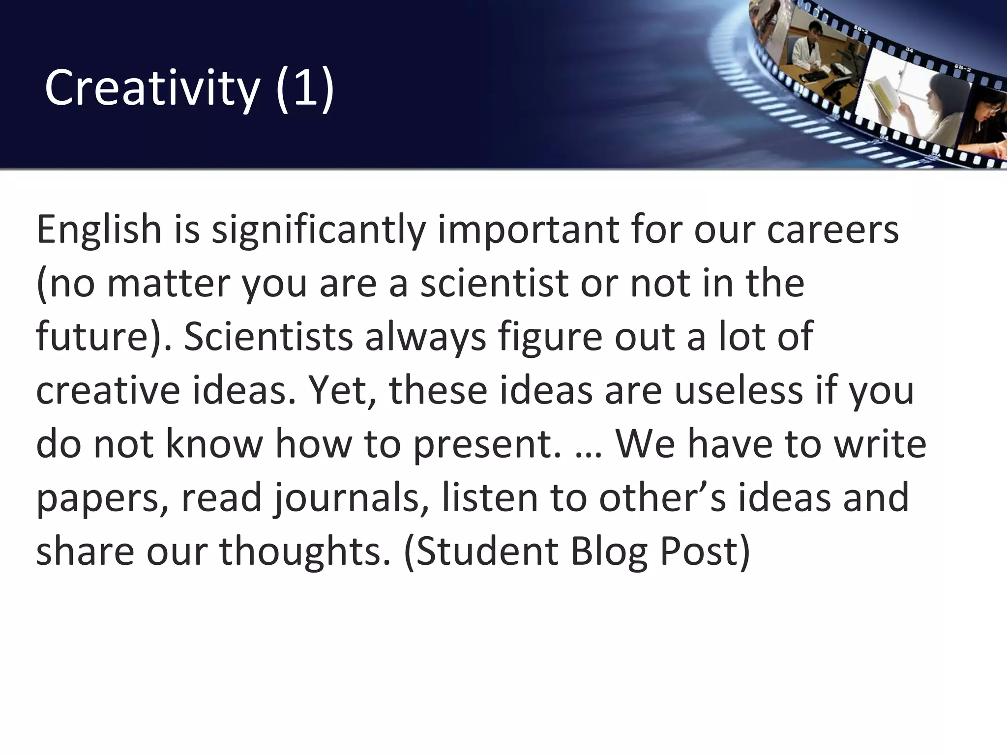 Creativity (1) English is significantly important for our careers (no matter you are a scientist or not in the future). Scientists always figure out a lot of creative ideas. Yet, these ideas are useless if you do not know how to present. … We have to write papers, read journals, listen to other’s ideas and share our thoughts. (Student Blog Post) 
