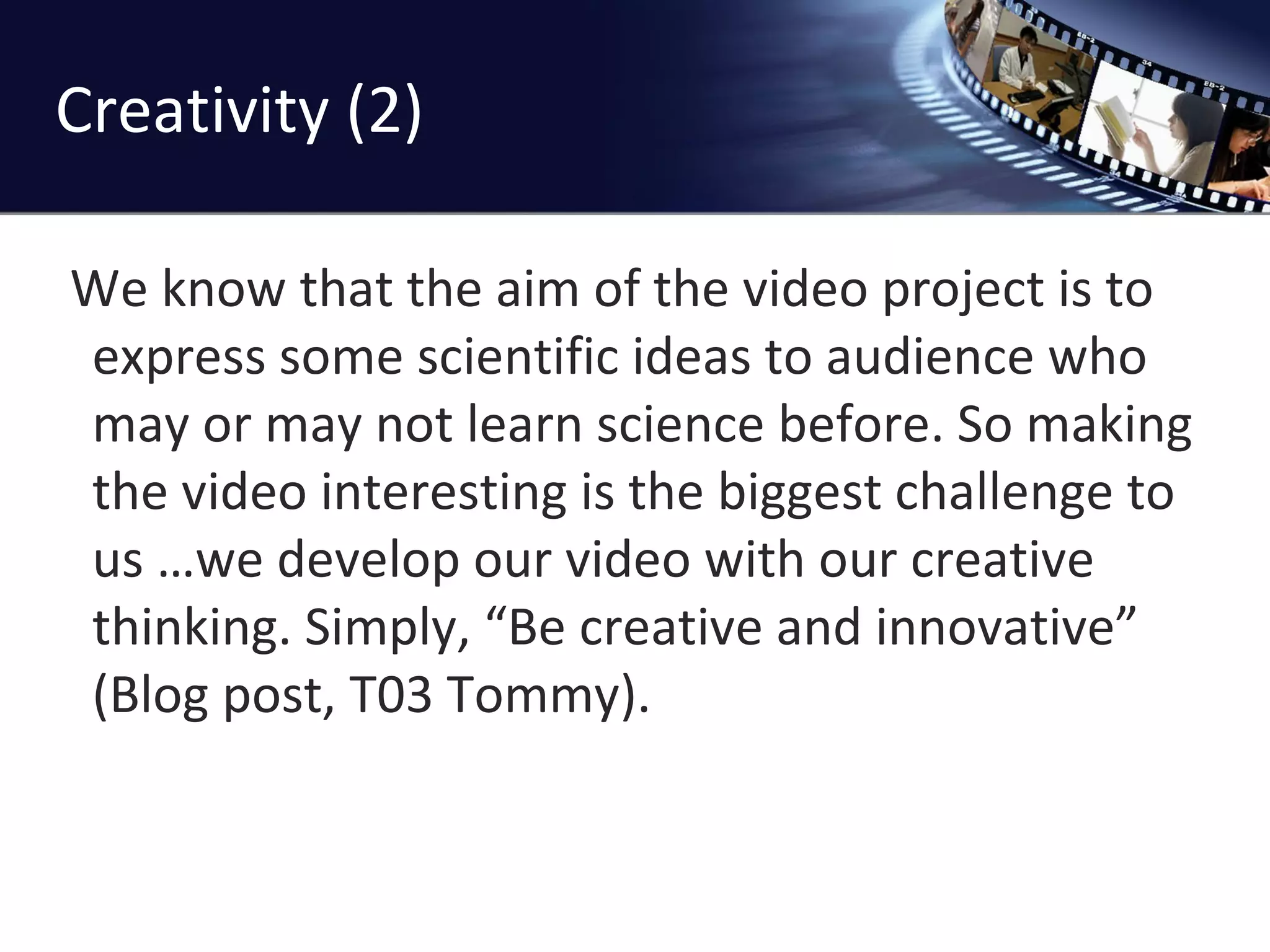 Creativity (2) We know that the aim of the video project is to express some scientific ideas to audience who may or may not learn science before. So making the video interesting is the biggest challenge to us …we develop our video with our creative thinking. Simply, “Be creative and innovative” (Blog post, T03 Tommy). 