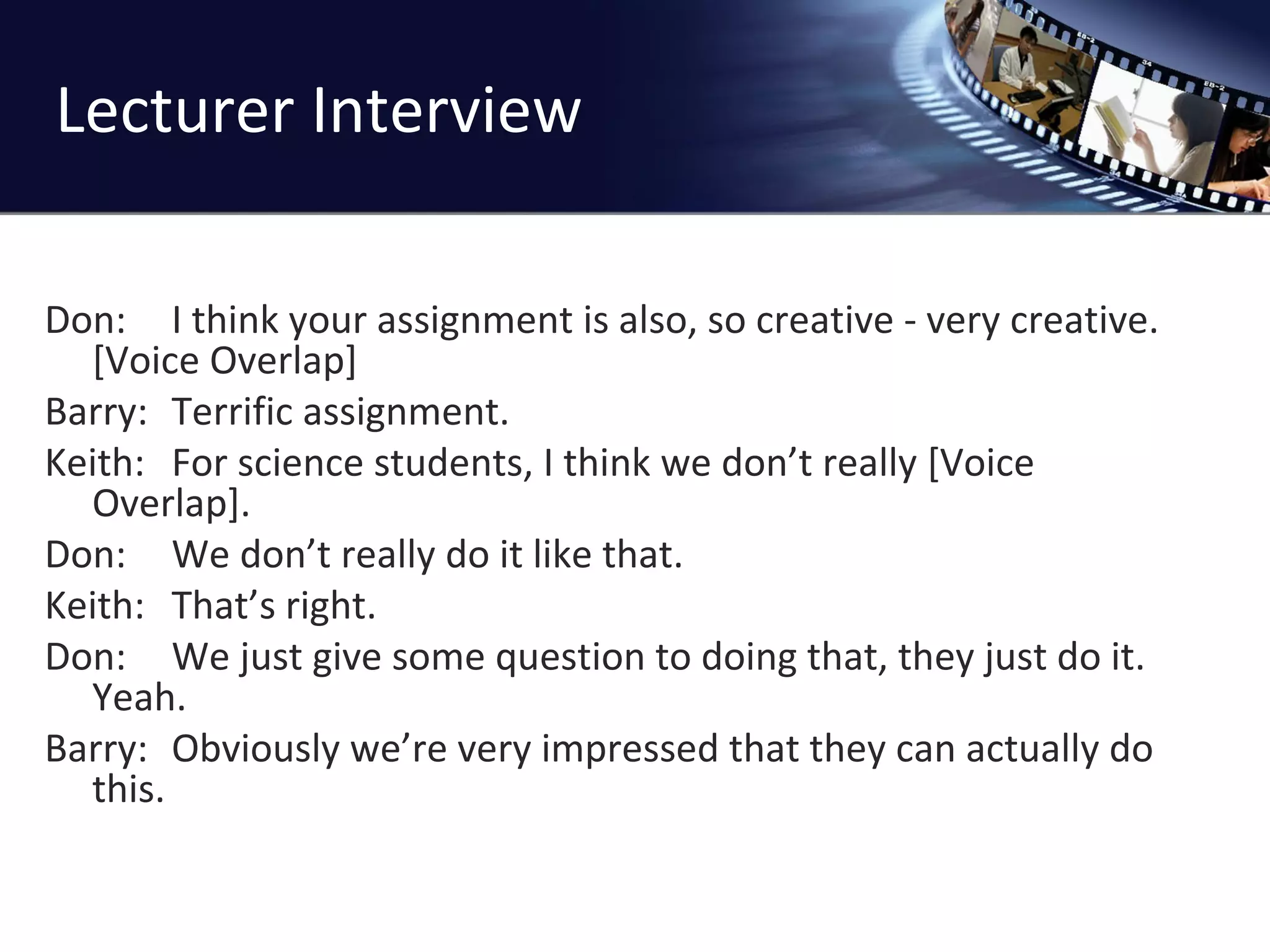 Lecturer Interview Don: I think your assignment is also, so creative - very creative. [Voice Overlap]  Barry: Terrific assignment. Keith: For science students, I think we don ’t really [Voice Overlap]. Don: We don ’t really do it like that. Keith: That ’s right. Don: We just give some question to doing that, they just do it. Yeah. Barry: Obviously we ’re very impressed that they can actually do this. 