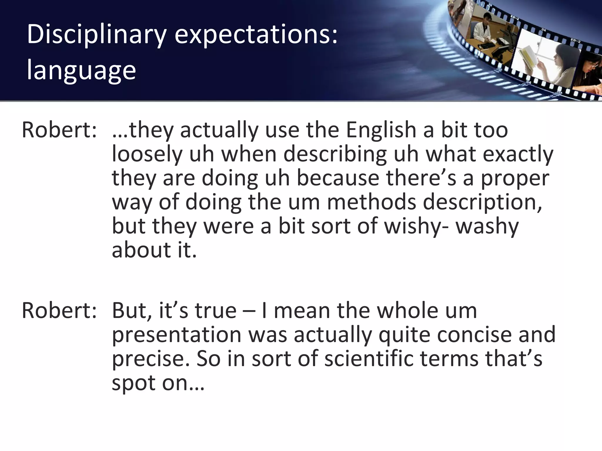 Disciplinary expectations: language Robert:  …they actually use the English a bit too loosely uh when describing uh what exactly they are doing uh because there ’s a proper way of doing the um methods description, but they were a bit sort of wishy- washy about it.  Robert:  But, it ’s true – I mean the whole um presentation was actually quite concise and precise. So in sort of scientific terms that’s spot on… 