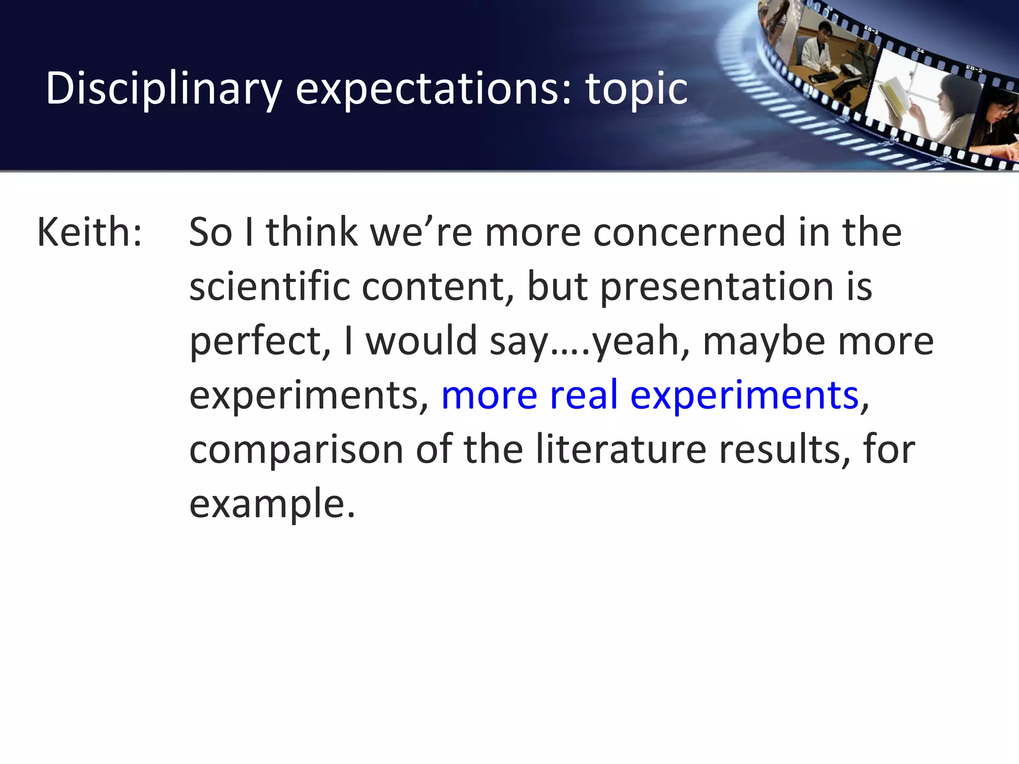 Disciplinary expectations: topic Keith: So I think we ’re more concerned in the scientific content, but presentation is perfect, I would say….yeah, maybe more experiments,  more real experiments , comparison of the literature results, for example. 