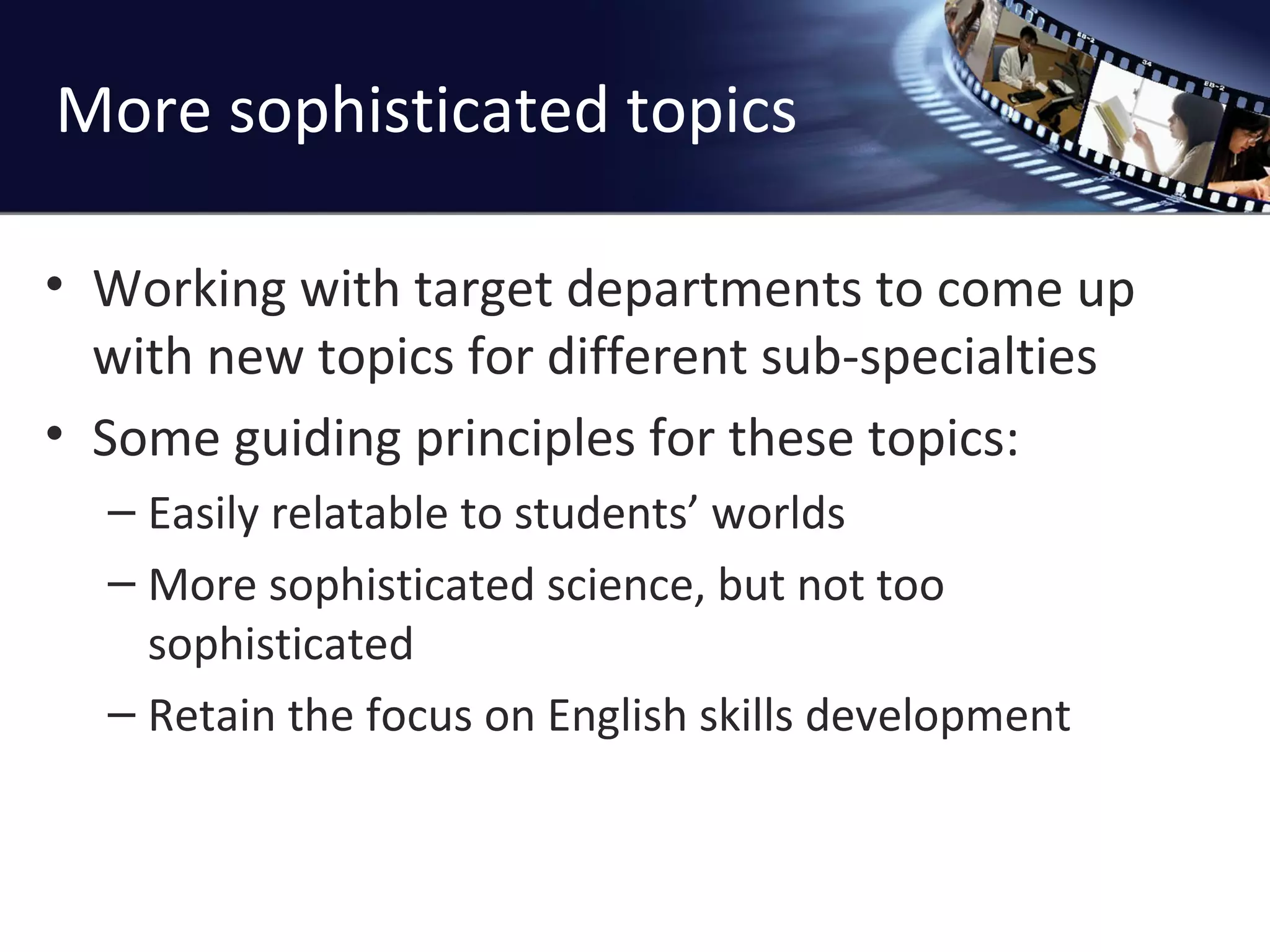 More sophisticated topics Working with target departments to come up with new topics for different sub-specialties Some guiding principles for these topics: Easily relatable to students ’ worlds More sophisticated science, but not too sophisticated Retain the focus on English skills development 