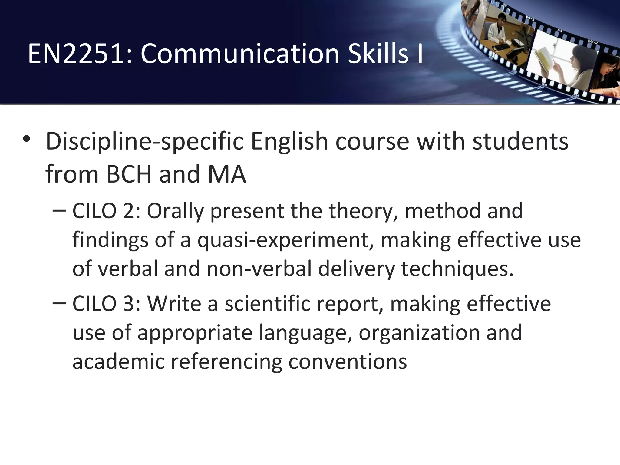 EN2251: Communication Skills I Discipline-specific English course with students from BCH and MA CILO 2:  Orally present the theory, method and findings of a quasi-experiment, making effective use of verbal and non-verbal delivery techniques. CILO 3: Write a scientific report, making effective use of appropriate language, organization and academic referencing conventions 