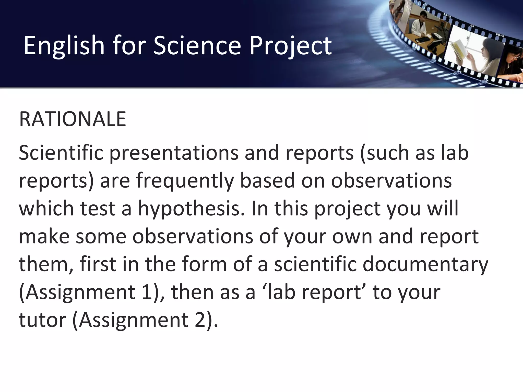 English for Science Project RATIONALE Scientific presentations and reports (such as lab reports) are frequently based on observations which test a hypothesis. In this project you will make some observations of your own and report them, first in the form of a scientific documentary (Assignment 1), then as a ‘lab report’ to your tutor (Assignment 2). 