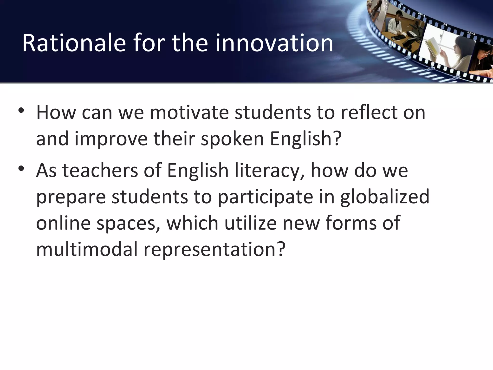Rationale for the innovation How can we motivate students to reflect on and improve their spoken English? As teachers of English literacy, how do we prepare students to participate in globalized online spaces, which utilize new forms of multimodal representation? 