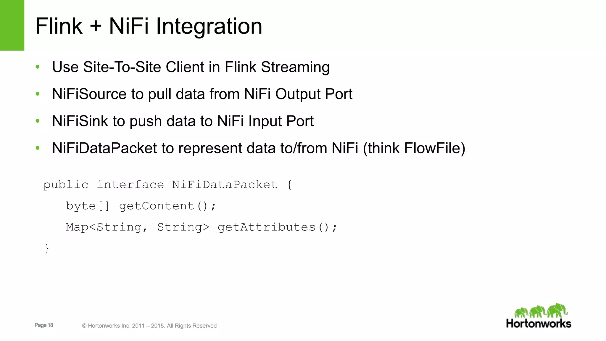 Page18 © Hortonworks Inc. 2011 – 2015. All Rights Reserved
Flink + NiFi Integration
• Use Site-To-Site Client in Flink Streaming
• NiFiSource to pull data from NiFi Output Port
• NiFiSink to push data to NiFi Input Port
• NiFiDataPacket to represent data to/from NiFi (think FlowFile)
public interface NiFiDataPacket {
byte[] getContent();
Map<String, String> getAttributes();
}
 
