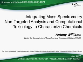 Integrating Mass Spectrometry
Non-Targeted Analysis and Computational
Toxicology to Characterize Chemicals
June 2022
Medical Device and Combination Product Specialty Section webinar
http://www.orcid.org/0000-0002-2668-4821
The views expressed in this presentation are those of the author and do not necessarily reflect the views or policies of the U.S. EPA
Antony Williams
Center for Computational Toxicology and Exposure, US-EPA, RTP, NC
 