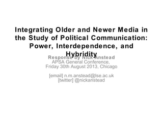 Integrating Older and Newer Media in
the Study of Political Communication:
Power, Interdependence, and
HybridityResponse by Nick Anstead
APSA General Conference,
Friday 30th August 2013, Chicago
[email] n.m.anstead@lse.ac.uk
[twitter] @nickanstead
 