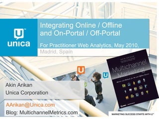 Integrating Online / Offline and On-Portal / Off-Portal Akin Arikan Unica Corporation [email_address] Blog: MultichannelMetrics.com For Practitioner Web Analytics, May 2010,  Madrid, Spain 