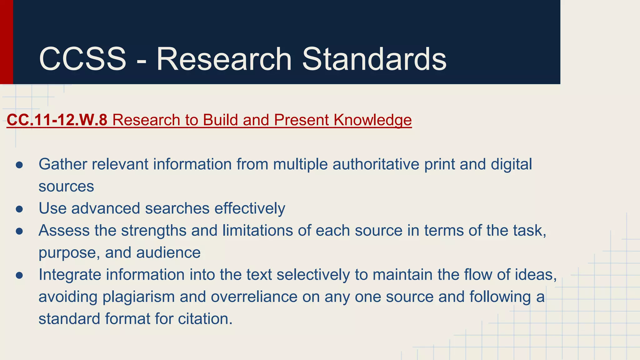 CCSS - Research Standards
CC.11-12.W.8 Research to Build and Present Knowledge
● Gather relevant information from multiple authoritative print and digital
sources
● Use advanced searches effectively
● Assess the strengths and limitations of each source in terms of the task,
purpose, and audience
● Integrate information into the text selectively to maintain the flow of ideas,
avoiding plagiarism and overreliance on any one source and following a
standard format for citation.
 