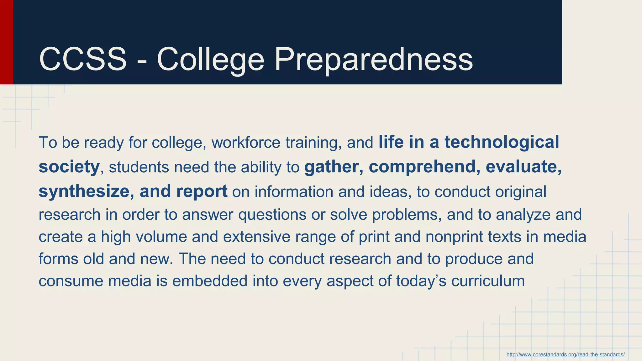 CCSS - College Preparedness
To be ready for college, workforce training, and life in a technological
society, students need the ability to gather, comprehend, evaluate,
synthesize, and report on information and ideas, to conduct original
research in order to answer questions or solve problems, and to analyze and
create a high volume and extensive range of print and nonprint texts in media
forms old and new. The need to conduct research and to produce and
consume media is embedded into every aspect of today’s curriculum
http://www.corestandards.org/read-the-standards/
 