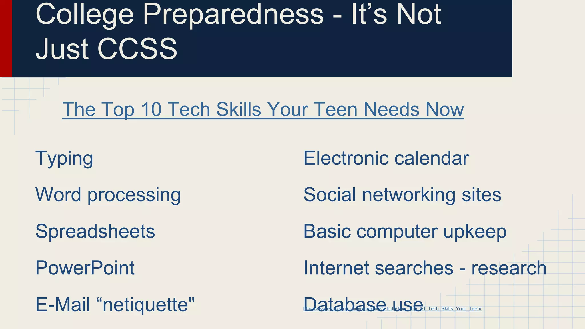 Typing
Word processing
Spreadsheets
PowerPoint
E-Mail “netiquette"
College Preparedness - It’s Not
Just CCSS
Electronic calendar
Social networking sites
Basic computer upkeep
Internet searches - research
Database use
The Top 10 Tech Skills Your Teen Needs Now
http://www.education.com/magazine/article/The_Top_10_Tech_Skills_Your_Teen/
 