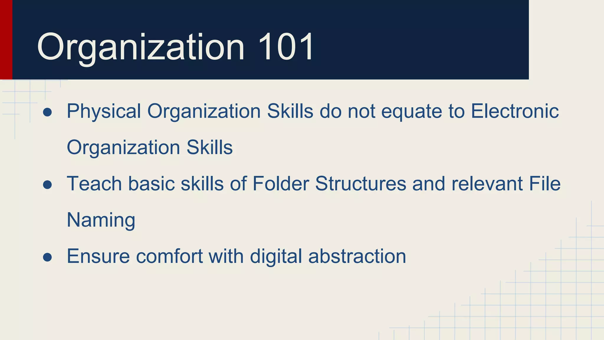 Organization 101
● Physical Organization Skills do not equate to Electronic
Organization Skills
● Teach basic skills of Folder Structures and relevant File
Naming
● Ensure comfort with digital abstraction
 