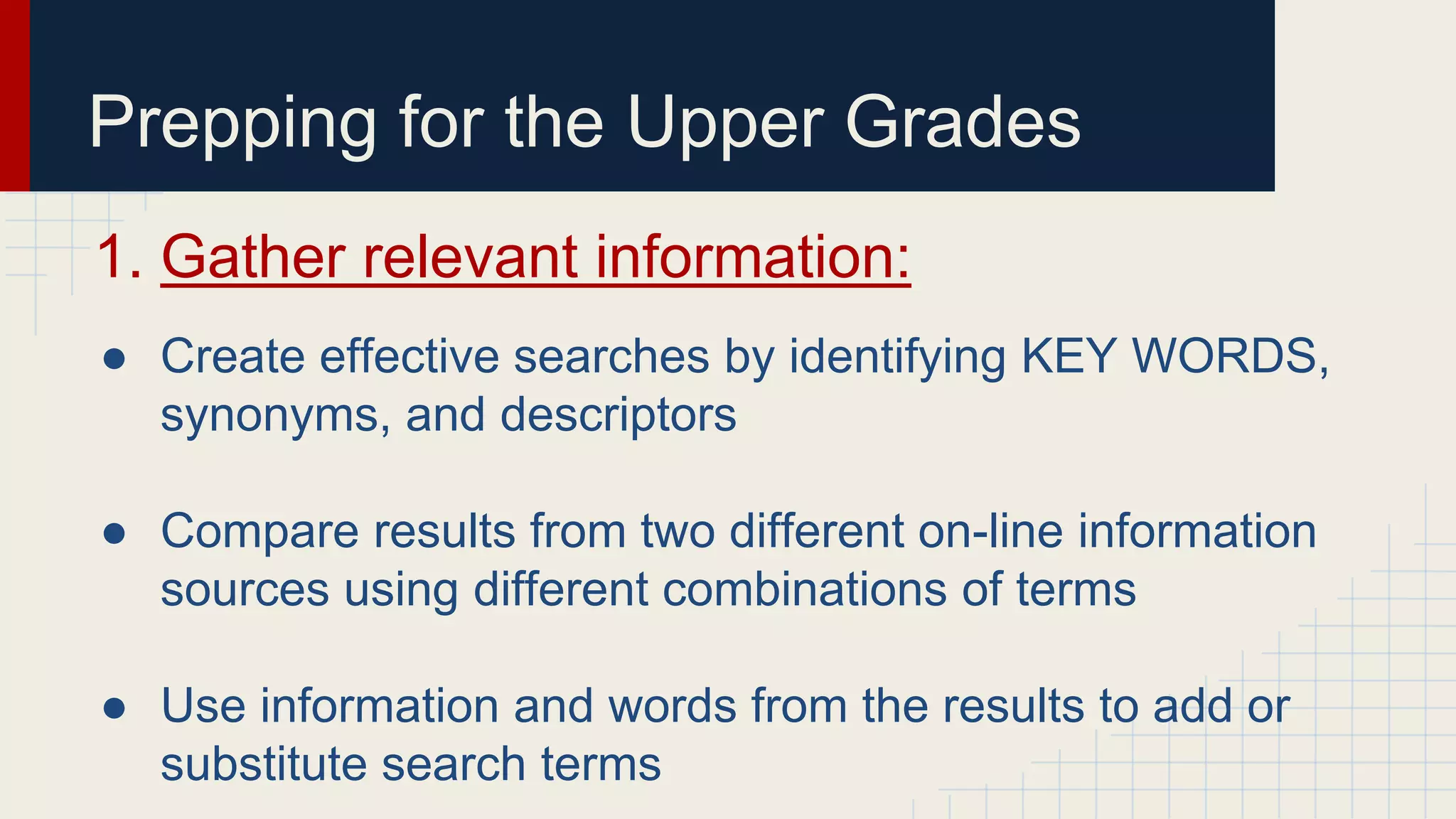 Prepping for the Upper Grades
1. Gather relevant information:
● Create effective searches by identifying KEY WORDS,
synonyms, and descriptors
● Compare results from two different on-line information
sources using different combinations of terms
● Use information and words from the results to add or
substitute search terms
 