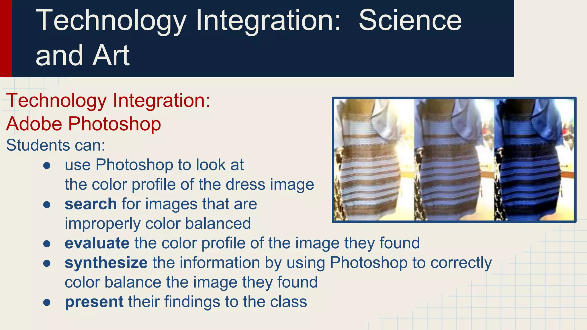 Technology Integration: Science
and Art
Technology Integration:
Adobe Photoshop
Students can:
● use Photoshop to look at
the color profile of the dress image
● search for images that are
improperly color balanced
● evaluate the color profile of the image they found
● synthesize the information by using Photoshop to correctly
color balance the image they found
● present their findings to the class
 
