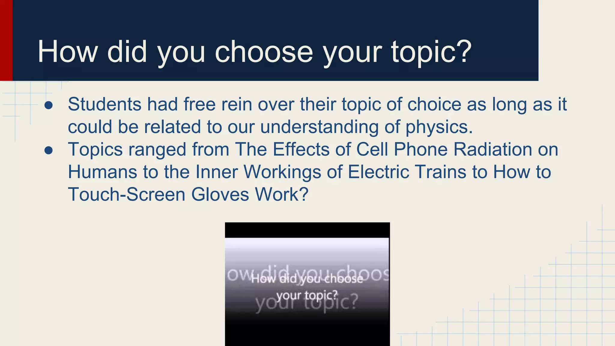How did you choose your topic?
● Students had free rein over their topic of choice as long as it
could be related to our understanding of physics.
● Topics ranged from The Effects of Cell Phone Radiation on
Humans to the Inner Workings of Electric Trains to How to
Touch-Screen Gloves Work?
 