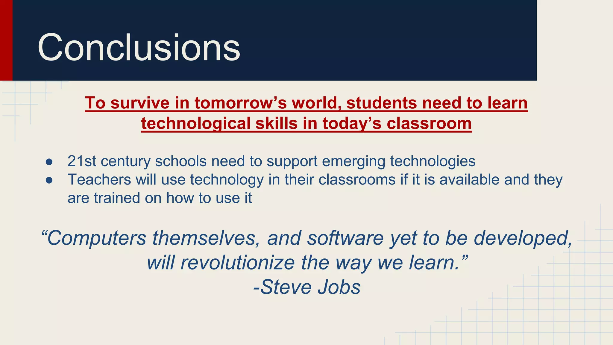 Conclusions
To survive in tomorrow’s world, students need to learn
technological skills in today’s classroom
● 21st century schools need to support emerging technologies
● Teachers will use technology in their classrooms if it is available and they
are trained on how to use it
“Computers themselves, and software yet to be developed,
will revolutionize the way we learn.”
-Steve Jobs
 