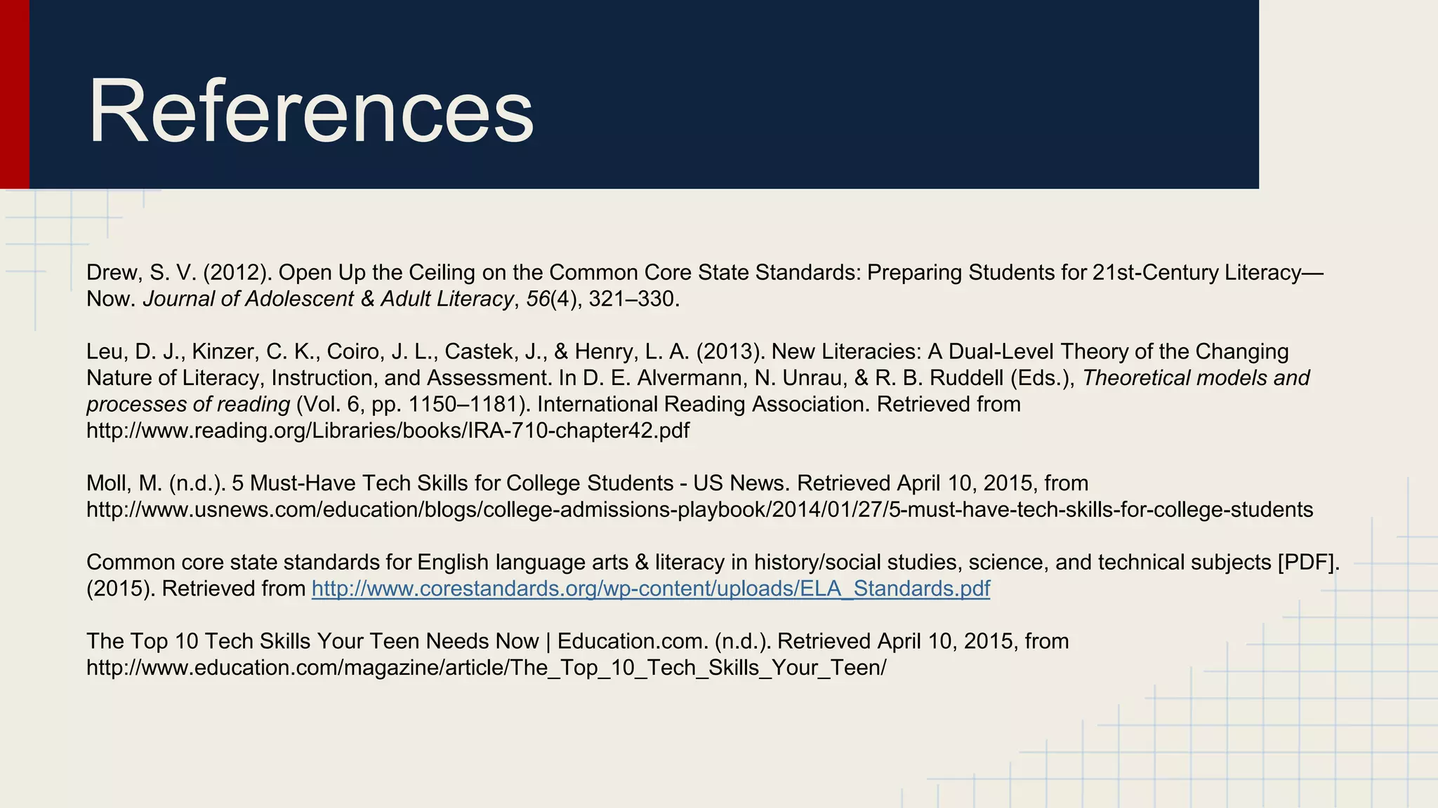 References
Drew, S. V. (2012). Open Up the Ceiling on the Common Core State Standards: Preparing Students for 21st-Century Literacy—
Now. Journal of Adolescent & Adult Literacy, 56(4), 321–330.
Leu, D. J., Kinzer, C. K., Coiro, J. L., Castek, J., & Henry, L. A. (2013). New Literacies: A Dual-Level Theory of the Changing
Nature of Literacy, Instruction, and Assessment. In D. E. Alvermann, N. Unrau, & R. B. Ruddell (Eds.), Theoretical models and
processes of reading (Vol. 6, pp. 1150–1181). International Reading Association. Retrieved from
http://www.reading.org/Libraries/books/IRA-710-chapter42.pdf
Moll, M. (n.d.). 5 Must-Have Tech Skills for College Students - US News. Retrieved April 10, 2015, from
http://www.usnews.com/education/blogs/college-admissions-playbook/2014/01/27/5-must-have-tech-skills-for-college-students
Common core state standards for English language arts & literacy in history/social studies, science, and technical subjects [PDF].
(2015). Retrieved from http://www.corestandards.org/wp-content/uploads/ELA_Standards.pdf
The Top 10 Tech Skills Your Teen Needs Now | Education.com. (n.d.). Retrieved April 10, 2015, from
http://www.education.com/magazine/article/The_Top_10_Tech_Skills_Your_Teen/
 