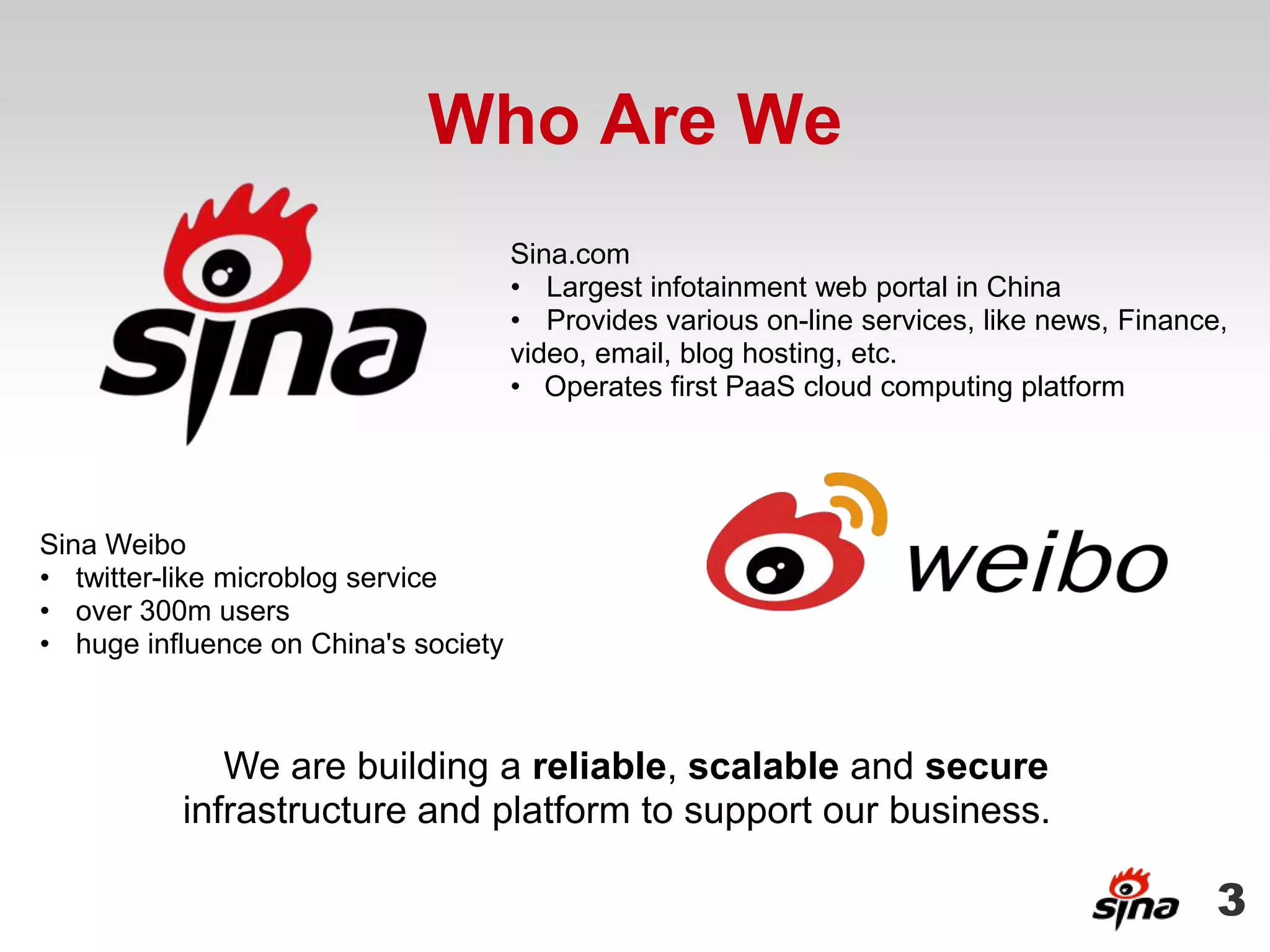 Who Are We
                                      Sina.com
                                      • Largest infotainment web portal in China
                                      • Provides various on-line services, like news, Finance,
                                      video, email, blog hosting, etc.
                                      • Operates first PaaS cloud computing platform




Sina Weibo
• twitter-like microblog service
• over 300m users
• huge influence on China's society



             We are building a reliable, scalable and secure
          infrastructure and platform to support our business.

                                                                                             3
 