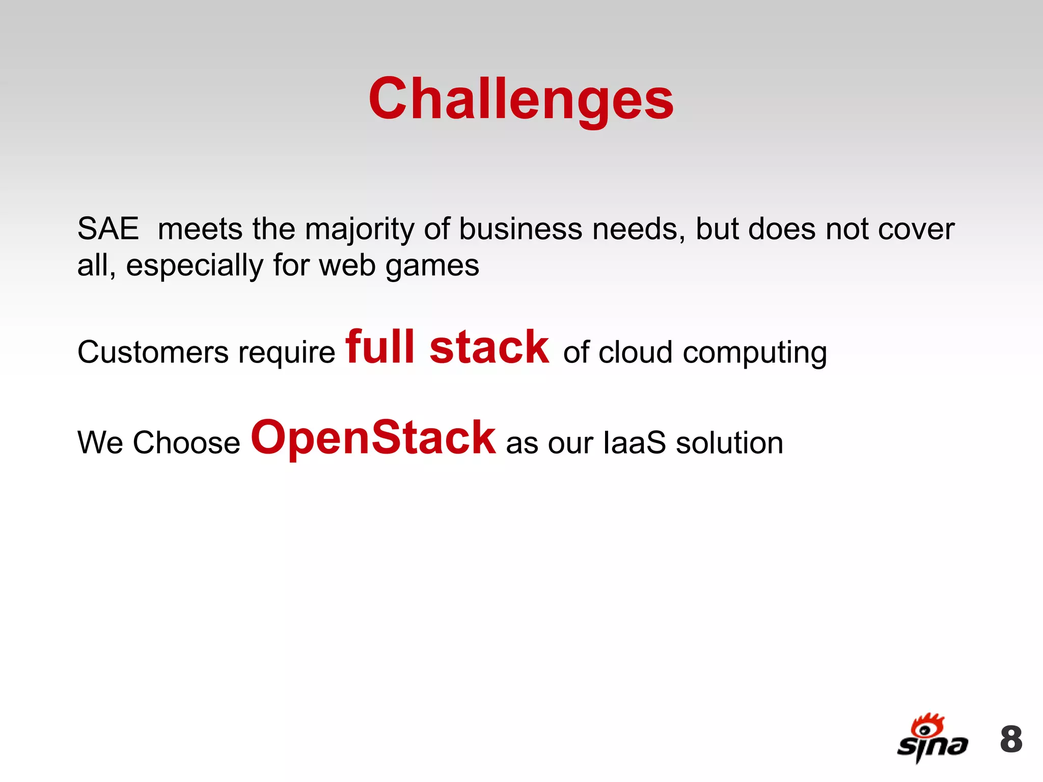 Challenges

SAE meets the majority of business needs, but does not cover
all, especially for web games

Customers require full   stack of cloud computing
We Choose OpenStack as our IaaS solution




                                                               8
 