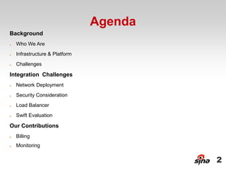 Agenda
Background
●   Who We Are
●   Infrastructure & Platform
●   Challenges

Integration Challenges
●   Network Deployment
●   Security Consideration
●   Load Balancer
●   Swift Evaluation

Our Contributions
●   Billing
●   Monitoring


                                         2
 