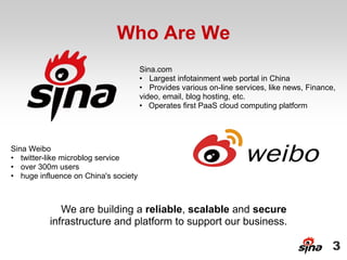 Who Are We
                                      Sina.com
                                      • Largest infotainment web portal in China
                                      • Provides various on-line services, like news, Finance,
                                      video, email, blog hosting, etc.
                                      • Operates first PaaS cloud computing platform




Sina Weibo
• twitter-like microblog service
• over 300m users
• huge influence on China's society



             We are building a reliable, scalable and secure
          infrastructure and platform to support our business.

                                                                                             3
 